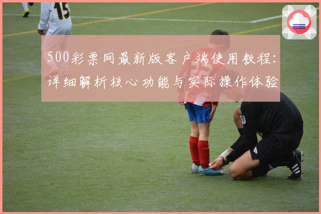 500彩票网最新版客户端使用教程:详细解析核心功能与实际操作体验