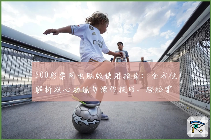500彩票网电脑版使用指南：全方位解析核心功能与操作技巧，轻松掌握快捷访问方法