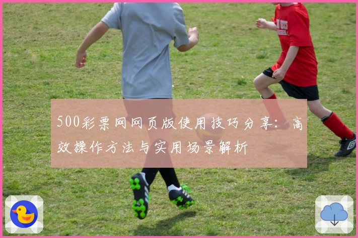 500彩票网网页版使用技巧分享:高效操作方法与实用场景解析