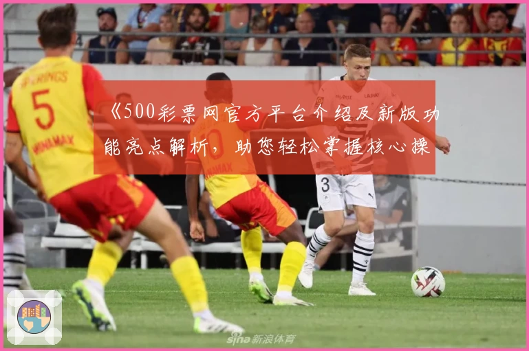 《500彩票网官方平台介绍及新版功能亮点解析，助您轻松掌握核心操作技巧》