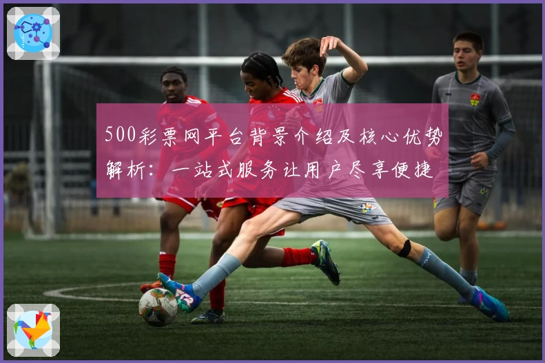 500彩票网平台背景介绍及核心优势解析：一站式服务让用户尽享便捷体验