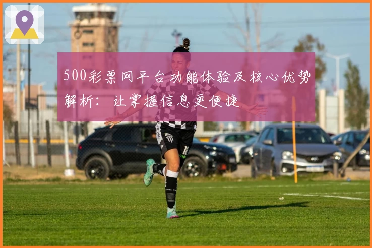 500彩票网平台功能体验及核心优势解析：让掌握信息更便捷